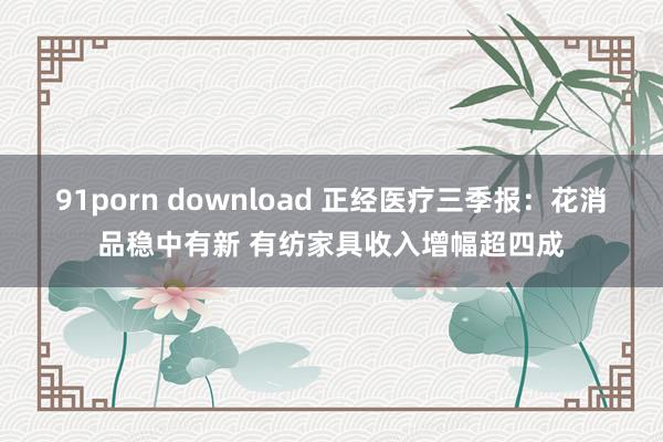 91porn download 正经医疗三季报：花消品稳中有新 有纺家具收入增幅超四成