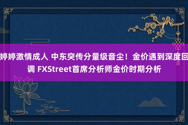 婷婷激情成人 中东突传分量级音尘！金价遇到深度回调 FXStreet首席分析师金价时期分析