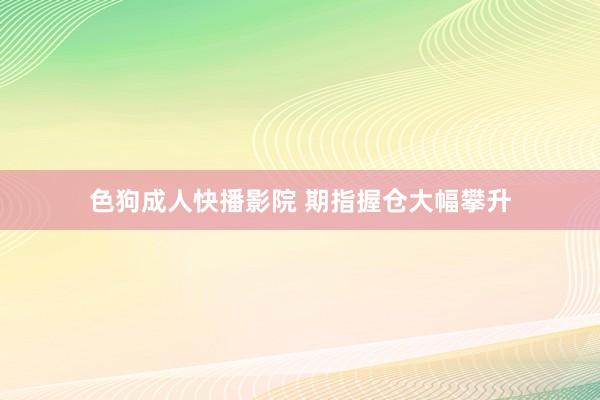 色狗成人快播影院 期指握仓大幅攀升