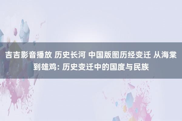 吉吉影音播放 历史长河 中国版图历经变迁 从海棠到雄鸡: 历史变迁中的国度与民族