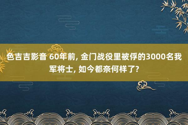 色吉吉影音 60年前， 金门战役里被俘的3000名我军将士， 如今都奈何样了?