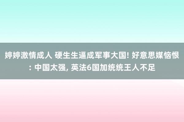 婷婷激情成人 硬生生逼成军事大国! 好意思媒恼恨: 中国太强， 英法6国加统统王人不足