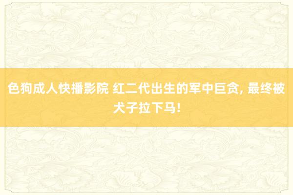 色狗成人快播影院 红二代出生的军中巨贪， 最终被犬子拉下马!