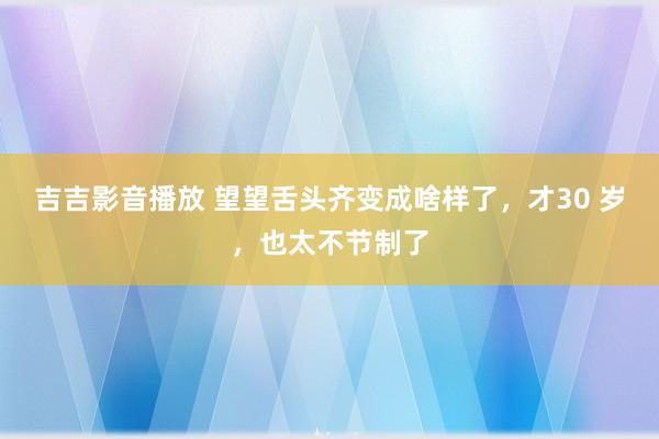 吉吉影音播放 望望舌头齐变成啥样了，才30 岁，也太不节制了