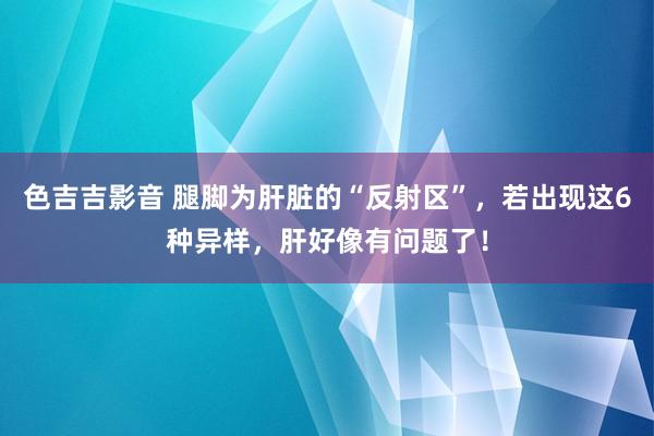 色吉吉影音 腿脚为肝脏的“反射区”，若出现这6种异样，肝好像有问题了！