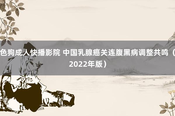 色狗成人快播影院 中国乳腺癌关连腹黑病调整共鸣（2022年版）