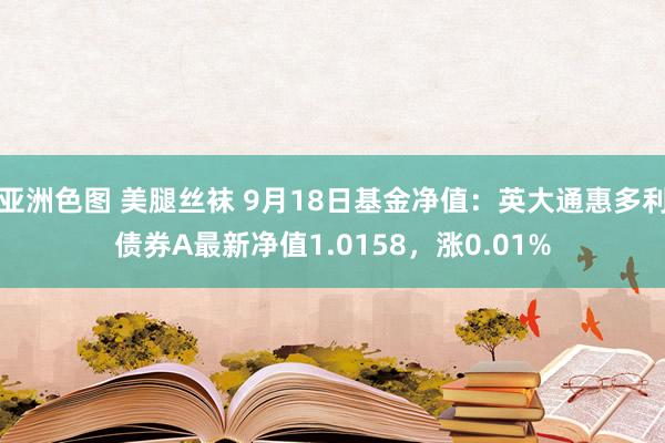 亚洲色图 美腿丝袜 9月18日基金净值：英大通惠多利债券A最新净值1.0158，涨0.01%