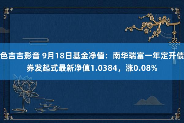 色吉吉影音 9月18日基金净值：南华瑞富一年定开债券发起式最新净值1.0384，涨0.08%