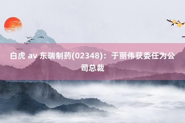 白虎 av 东瑞制药(02348)：于丽伟获委任为公司总裁