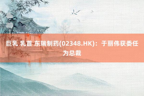 巨乳 乳首 东瑞制药(02348.HK)：于丽伟获委任为总裁