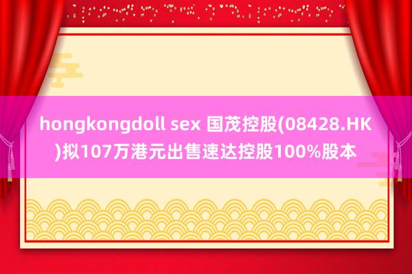 hongkongdoll sex 国茂控股(08428.HK)拟107万港元出售速达控股100%股本