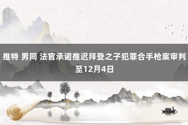 推特 男同 法官承诺推迟拜登之子犯罪合手枪案审判至12月4日