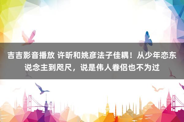 吉吉影音播放 许昕和姚彦法子佳耦！从少年恋东说念主到咫尺，说是伟人眷侣也不为过