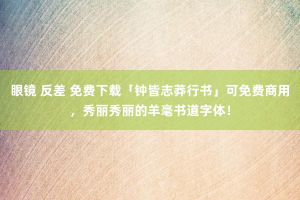 眼镜 反差 免费下载「钟皆志莽行书」可免费商用，秀丽秀丽的羊毫书道字体！