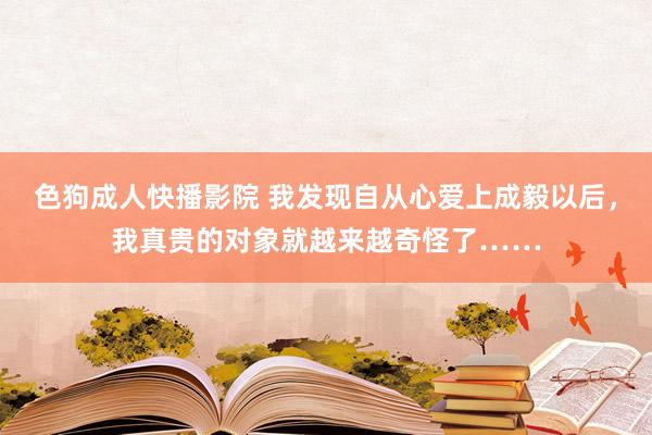 色狗成人快播影院 我发现自从心爱上成毅以后，我真贵的对象就越来越奇怪了……