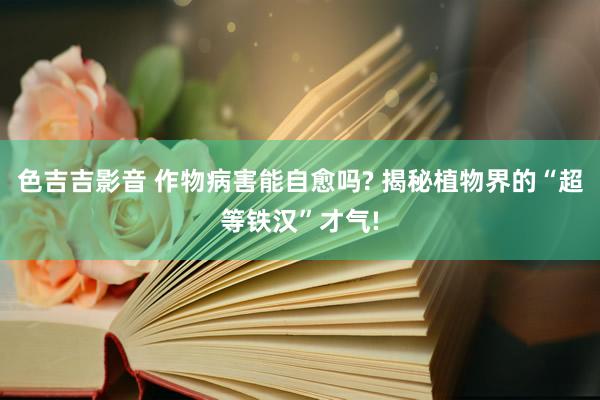 色吉吉影音 作物病害能自愈吗? 揭秘植物界的“超等铁汉”才气!