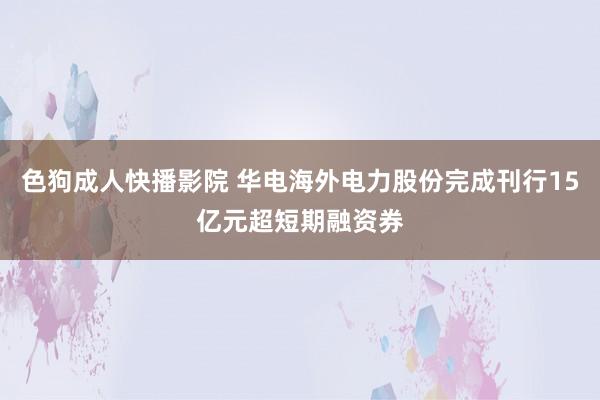 色狗成人快播影院 华电海外电力股份完成刊行15亿元超短期融资券