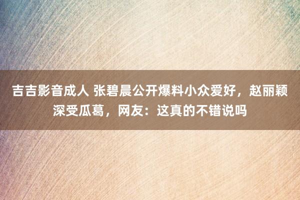 吉吉影音成人 张碧晨公开爆料小众爱好，赵丽颖深受瓜葛，网友：这真的不错说吗