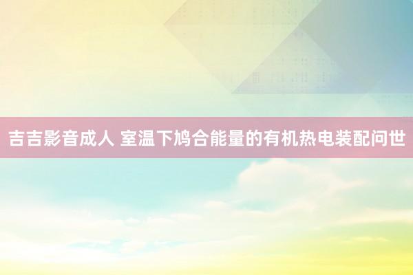 吉吉影音成人 室温下鸠合能量的有机热电装配问世