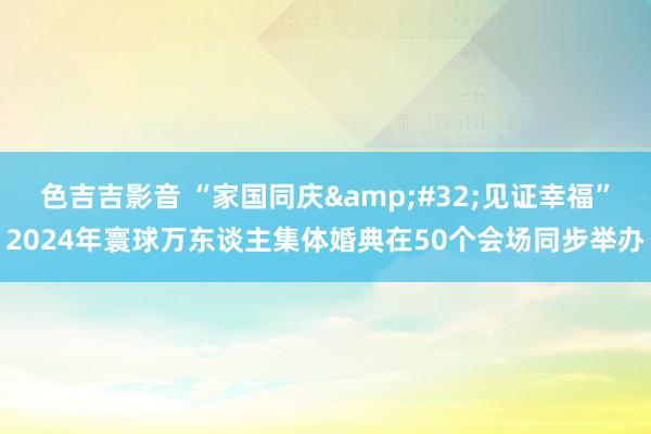 色吉吉影音 “家国同庆&#32;见证幸福”2024年寰球万东谈主集体婚典在50个会场同步举办