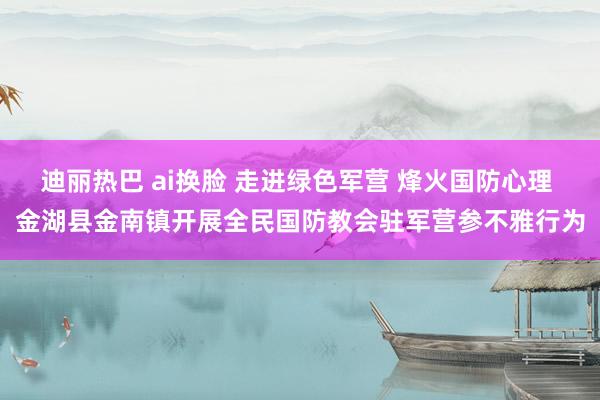 迪丽热巴 ai换脸 走进绿色军营 烽火国防心理 金湖县金南镇开展全民国防教会驻军营参不雅行为