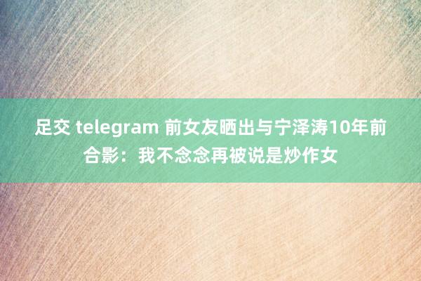 足交 telegram 前女友晒出与宁泽涛10年前合影：我不念念再被说是炒作女