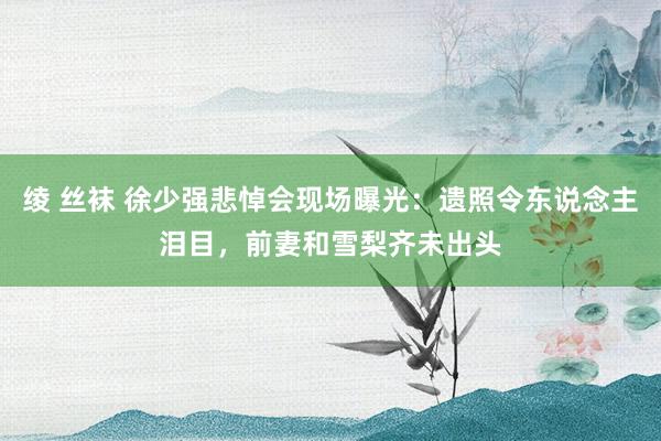 绫 丝袜 徐少强悲悼会现场曝光：遗照令东说念主泪目，前妻和雪梨齐未出头