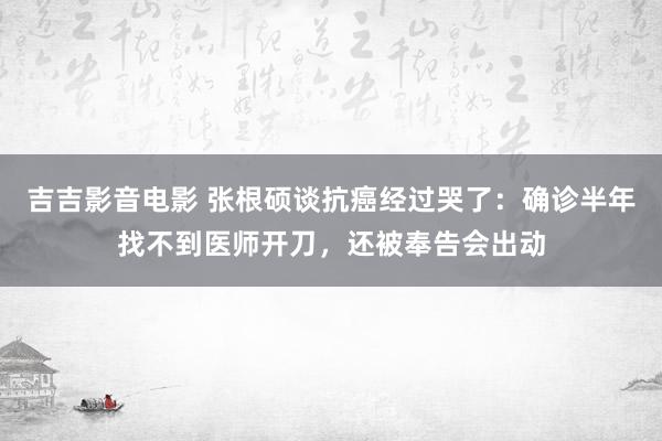 吉吉影音电影 张根硕谈抗癌经过哭了：确诊半年找不到医师开刀，还被奉告会出动