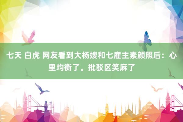 七天 白虎 网友看到大杨嫂和七雇主素颜照后：心里均衡了。批驳区笑麻了