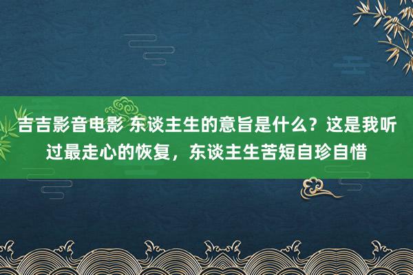 吉吉影音电影 东谈主生的意旨是什么？这是我听过最走心的恢复，东谈主生苦短自珍自惜