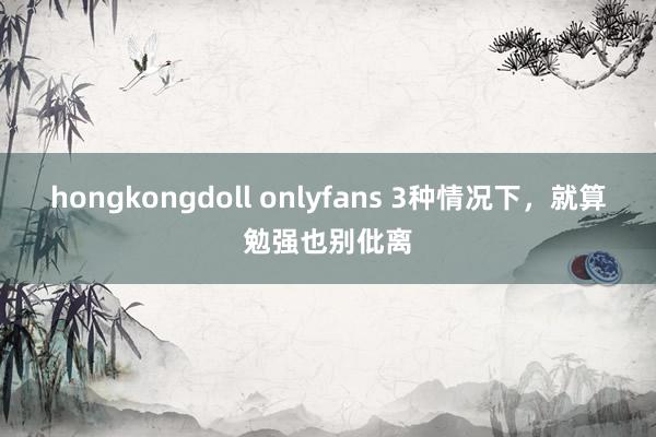 hongkongdoll onlyfans 3种情况下，就算勉强也别仳离