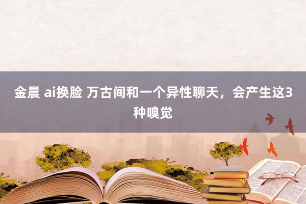 金晨 ai换脸 万古间和一个异性聊天，会产生这3种嗅觉