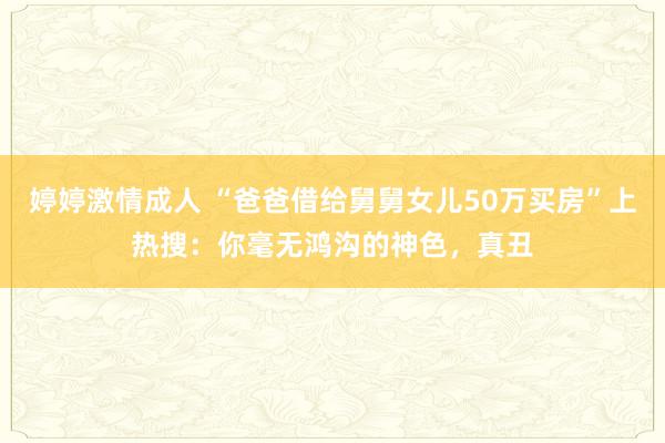 婷婷激情成人 “爸爸借给舅舅女儿50万买房”上热搜：你毫无鸿沟的神色，真丑