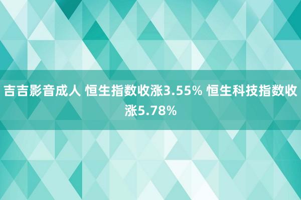 吉吉影音成人 恒生指数收涨3.55% 恒生科技指数收涨5.78%