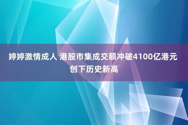 婷婷激情成人 港股市集成交额冲破4100亿港元 创下历史新高