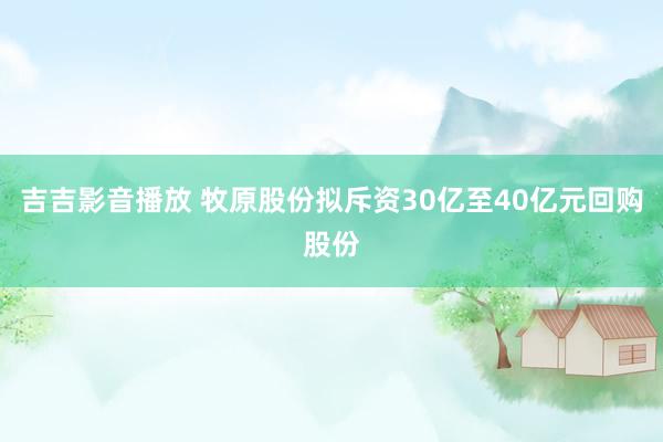 吉吉影音播放 牧原股份拟斥资30亿至40亿元回购股份