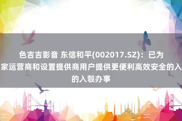 色吉吉影音 东信和平(002017.SZ)：已为全国多家运营商和设置提供商用户提供更便利高效安全的入彀办事