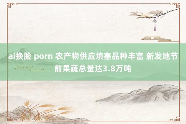 ai换脸 porn 农产物供应填塞品种丰富 新发地节前果蔬总量达3.8万吨