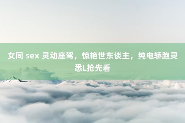 女同 sex 灵动座驾，惊艳世东谈主，纯电轿跑灵悉L抢先看