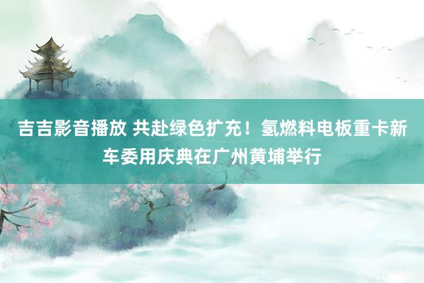 吉吉影音播放 共赴绿色扩充！氢燃料电板重卡新车委用庆典在广州黄埔举行