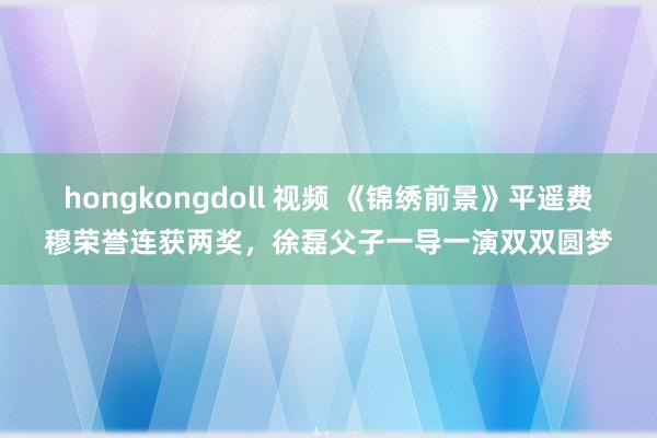 hongkongdoll 视频 《锦绣前景》平遥费穆荣誉连获两奖，徐磊父子一导一演双双圆梦