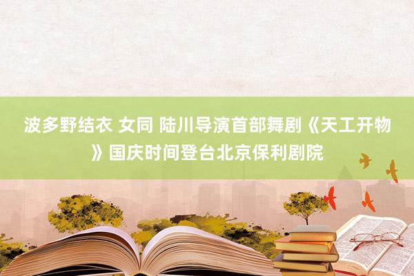 波多野结衣 女同 陆川导演首部舞剧《天工开物》国庆时间登台北京保利剧院