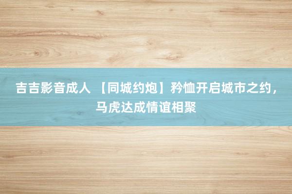 吉吉影音成人 【同城约炮】矜恤开启城市之约，马虎达成情谊相聚