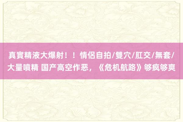 真實精液大爆射！！情侶自拍/雙穴/肛交/無套/大量噴精 国产高空作恶，《危机航路》够疯够爽