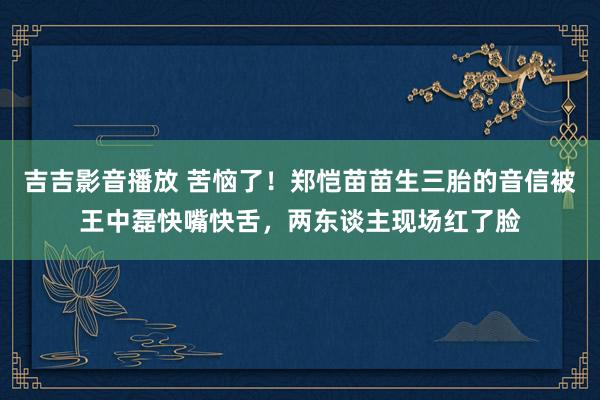 吉吉影音播放 苦恼了！郑恺苗苗生三胎的音信被王中磊快嘴快舌，两东谈主现场红了脸