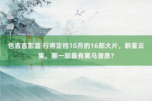 色吉吉影音 行将定档10月的16部大片，群星云集，哪一部最有黑马潜质？