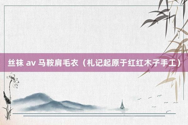 丝袜 av 马鞍肩毛衣（札记起原于红红木子手工）