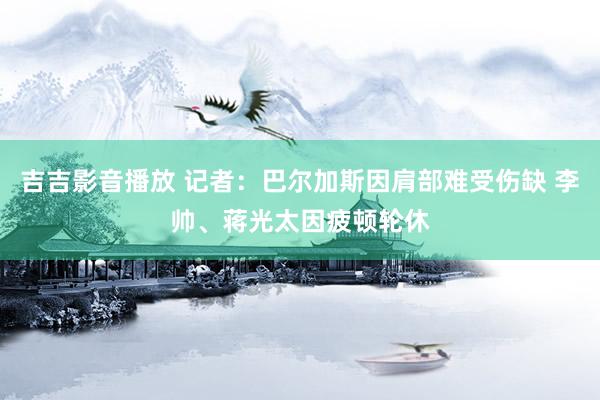 吉吉影音播放 记者：巴尔加斯因肩部难受伤缺 李帅、蒋光太因疲顿轮休