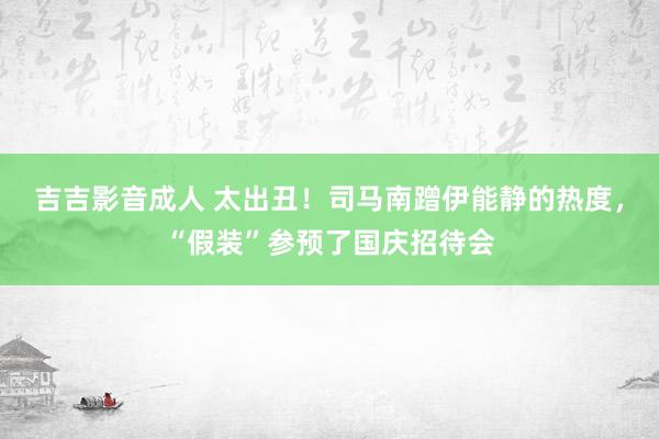 吉吉影音成人 太出丑！司马南蹭伊能静的热度，“假装”参预了国庆招待会