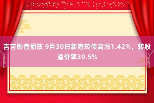 吉吉影音播放 9月30日新港转债高涨1.42%，转股溢价率39.5%